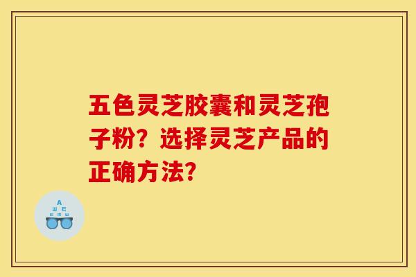 五色灵芝胶囊和灵芝孢子粉？选择灵芝产品的正确方法？