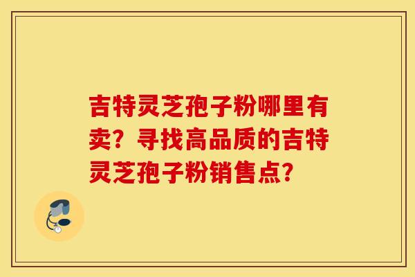 吉特灵芝孢子粉哪里有卖？寻找高品质的吉特灵芝孢子粉销售点？