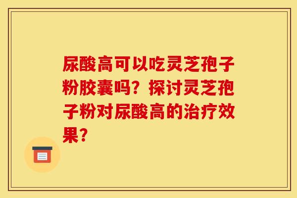 尿酸高可以吃灵芝孢子粉胶囊吗？探讨灵芝孢子粉对尿酸高的治疗效果？