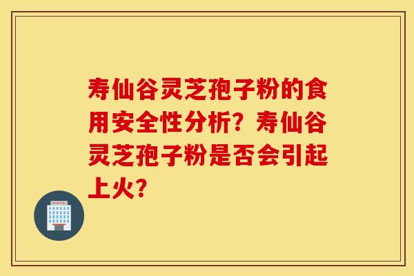 寿仙谷灵芝孢子粉的食用安全性分析？寿仙谷灵芝孢子粉是否会引起上火？