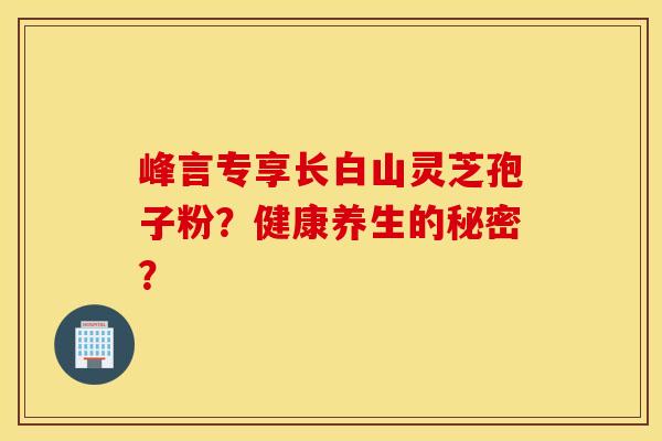 峰言专享长白山灵芝孢子粉？健康养生的秘密？
