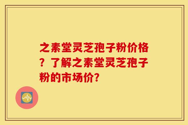 之素堂灵芝孢子粉价格？了解之素堂灵芝孢子粉的市场价？