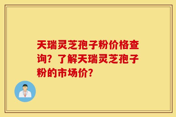 天瑞灵芝孢子粉价格查询？了解天瑞灵芝孢子粉的市场价？