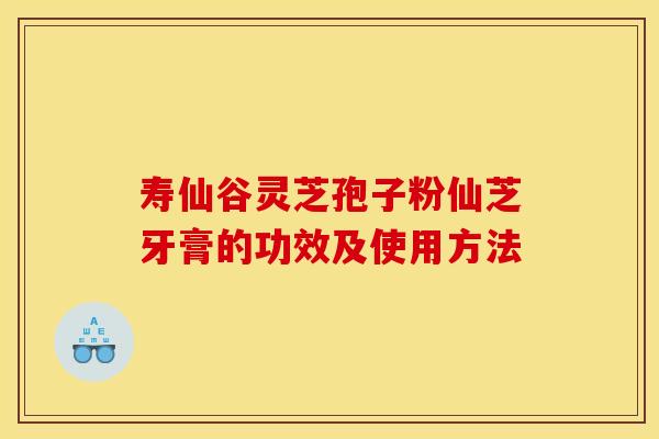 寿仙谷灵芝孢子粉仙芝牙膏的功效及使用方法