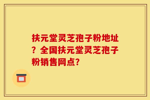 扶元堂灵芝孢子粉地址？全国扶元堂灵芝孢子粉销售网点？