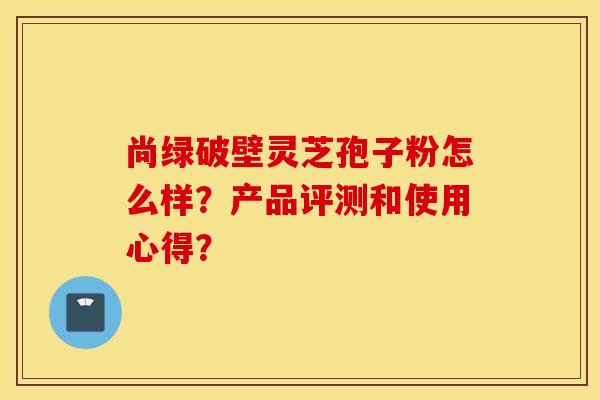尚绿破壁灵芝孢子粉怎么样？产品评测和使用心得？