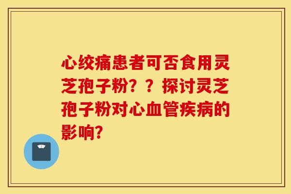 心绞痛患者可否食用灵芝孢子粉？？探讨灵芝孢子粉对心血管疾病的影响？