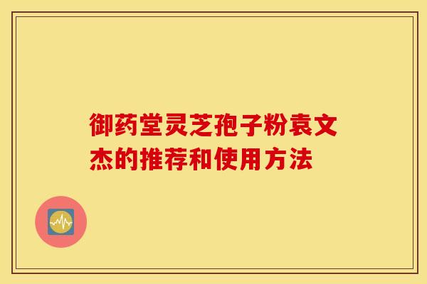 御药堂灵芝孢子粉袁文杰的推荐和使用方法