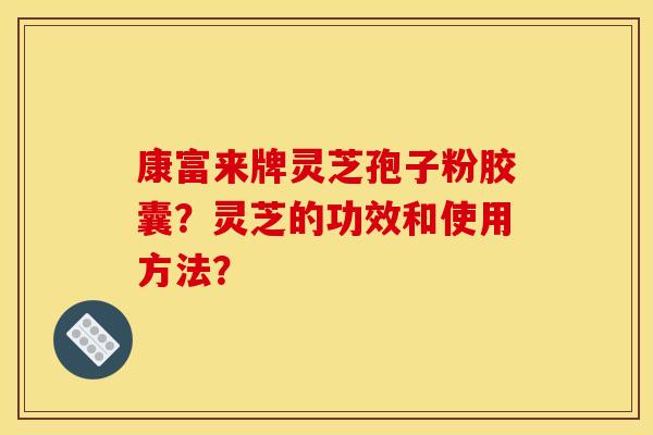 康富来牌灵芝孢子粉胶囊？灵芝的功效和使用方法？