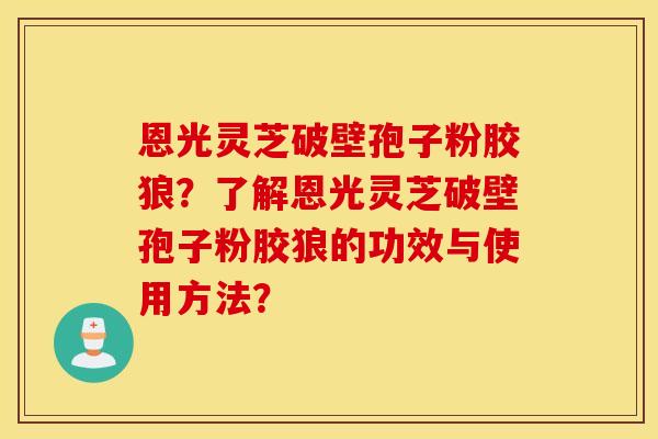 恩光灵芝破壁孢子粉胶狼？了解恩光灵芝破壁孢子粉胶狼的功效与使用方法？