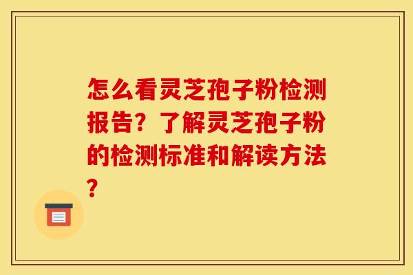 怎么看灵芝孢子粉检测报告？了解灵芝孢子粉的检测标准和解读方法？