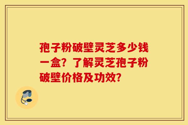 孢子粉破壁灵芝多少钱一盒？了解灵芝孢子粉破壁价格及功效？