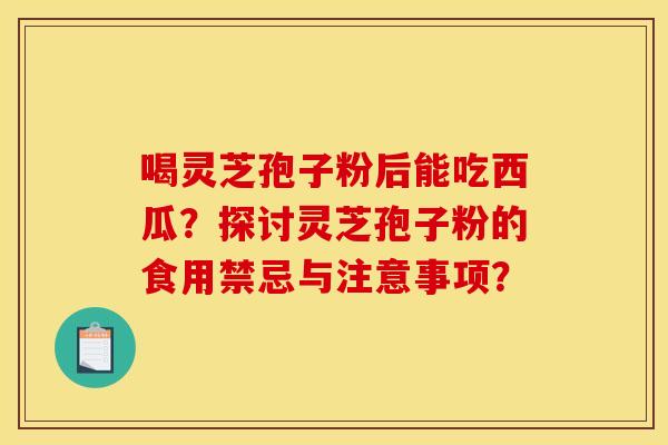 喝灵芝孢子粉后能吃西瓜？探讨灵芝孢子粉的食用禁忌与注意事项？