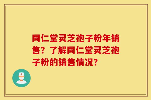 同仁堂灵芝孢子粉年销售？了解同仁堂灵芝孢子粉的销售情况？