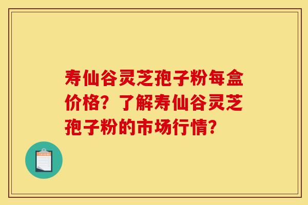 寿仙谷灵芝孢子粉每盒价格？了解寿仙谷灵芝孢子粉的市场行情？
