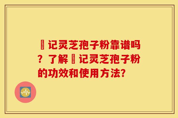 哖记灵芝孢子粉靠谱吗？了解哖记灵芝孢子粉的功效和使用方法？
