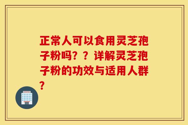 正常人可以食用灵芝孢子粉吗？？详解灵芝孢子粉的功效与适用人群？