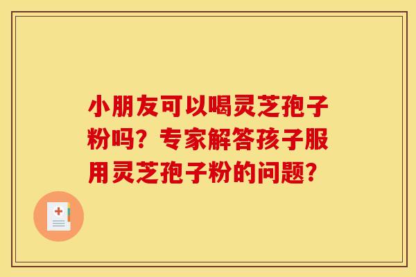 小朋友可以喝灵芝孢子粉吗？专家解答孩子服用灵芝孢子粉的问题？