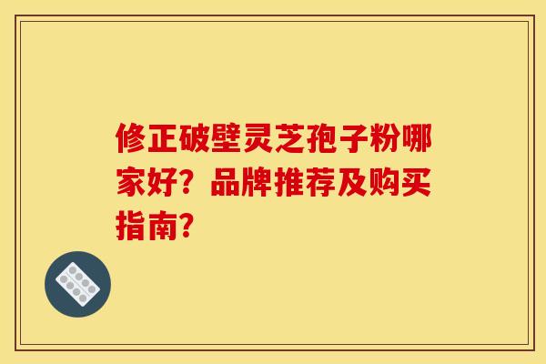 修正破壁灵芝孢子粉哪家好？品牌推荐及购买指南？