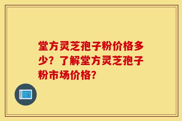 堂方灵芝孢子粉价格多少？了解堂方灵芝孢子粉市场价格？