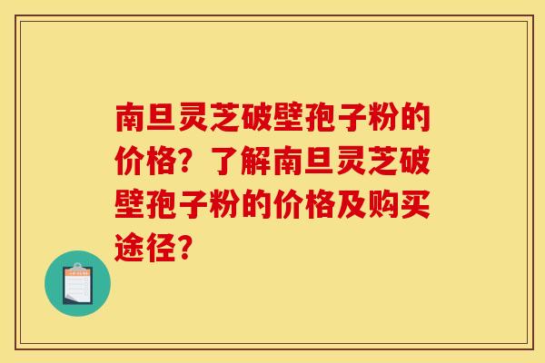 南旦灵芝破壁孢子粉的价格？了解南旦灵芝破壁孢子粉的价格及购买途径？