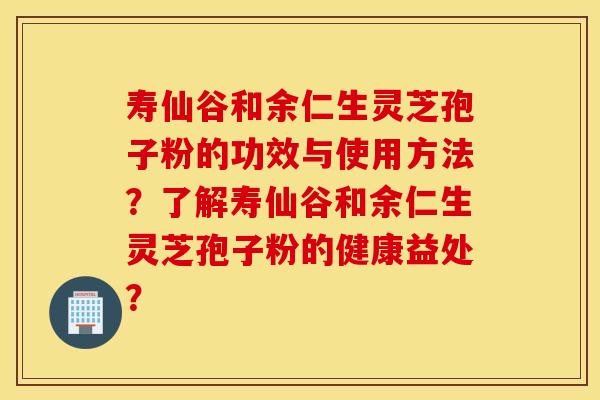 寿仙谷和余仁生灵芝孢子粉的功效与使用方法？了解寿仙谷和余仁生灵芝孢子粉的健康益处？