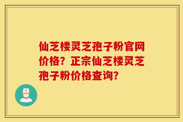仙芝楼灵芝孢子粉官网价格？正宗仙芝楼灵芝孢子粉价格查询？