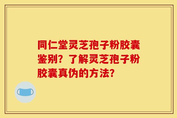 同仁堂灵芝孢子粉胶囊鉴别？了解灵芝孢子粉胶囊真伪的方法？