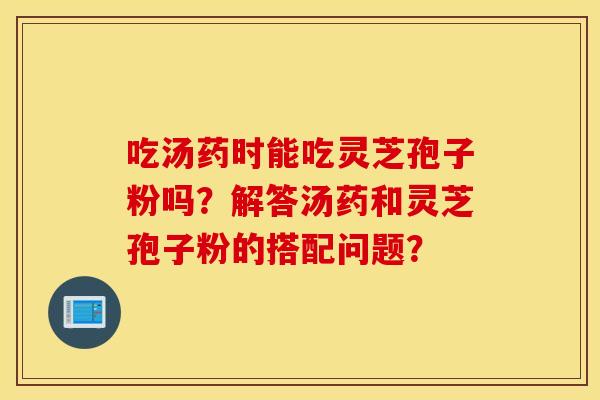 吃汤药时能吃灵芝孢子粉吗？解答汤药和灵芝孢子粉的搭配问题？