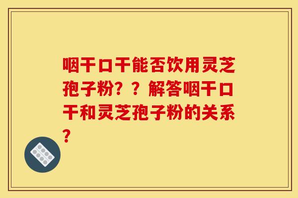 咽干口干能否饮用灵芝孢子粉？？解答咽干口干和灵芝孢子粉的关系？