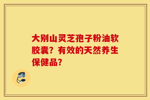 大别山灵芝孢子粉油软胶囊？有效的天然养生保健品？