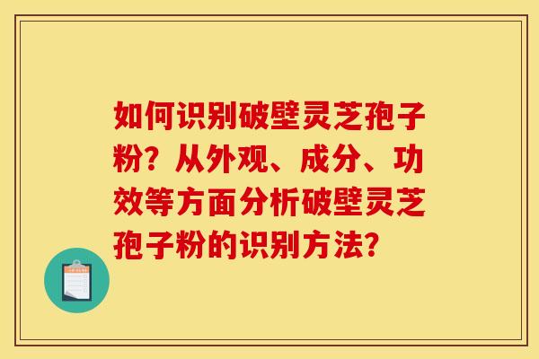 如何识别破壁灵芝孢子粉？从外观、成分、功效等方面分析破壁灵芝孢子粉的识别方法？