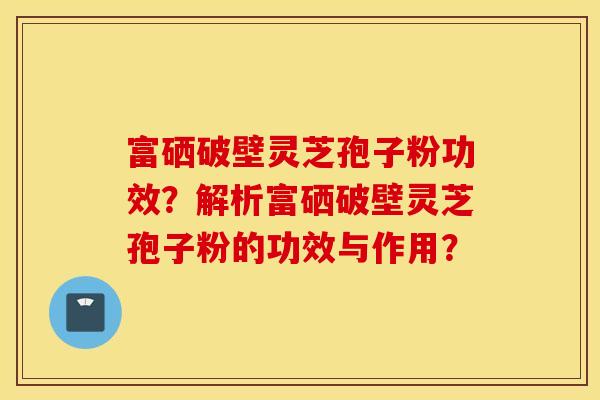 富硒破壁灵芝孢子粉功效？解析富硒破壁灵芝孢子粉的功效与作用？