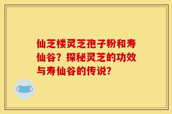 仙芝楼灵芝孢子粉和寿仙谷？探秘灵芝的功效与寿仙谷的传说？