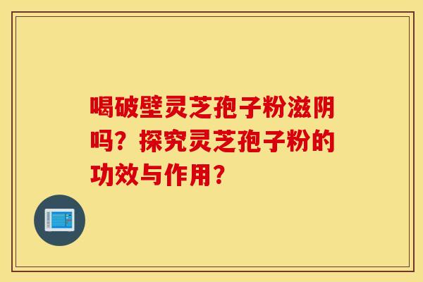 喝破壁灵芝孢子粉滋阴吗？探究灵芝孢子粉的功效与作用？