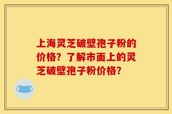 上海灵芝破壁孢子粉的价格？了解市面上的灵芝破壁孢子粉价格？