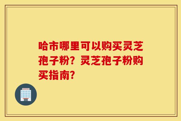 哈市哪里可以购买灵芝孢子粉？灵芝孢子粉购买指南？
