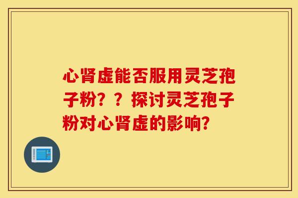 心肾虚能否服用灵芝孢子粉？？探讨灵芝孢子粉对心肾虚的影响？