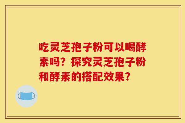吃灵芝孢子粉可以喝酵素吗？探究灵芝孢子粉和酵素的搭配效果？