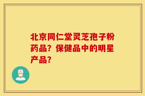北京同仁堂灵芝孢子粉药品？保健品中的明星产品？