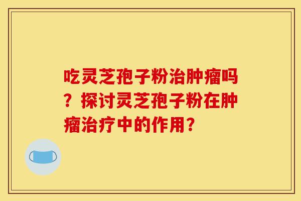 吃灵芝孢子粉治肿瘤吗？探讨灵芝孢子粉在肿瘤治疗中的作用？