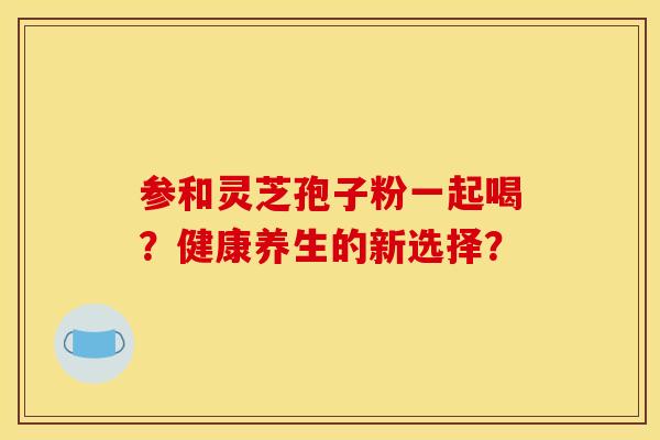 参和灵芝孢子粉一起喝？健康养生的新选择？