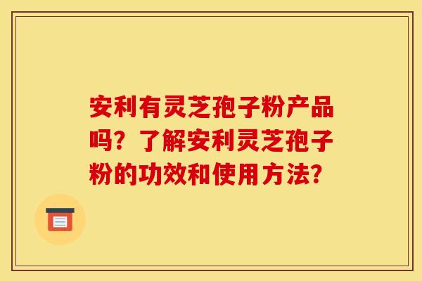 安利有灵芝孢子粉产品吗？了解安利灵芝孢子粉的功效和使用方法？