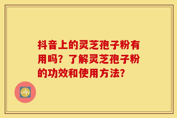 抖音上的灵芝孢子粉有用吗？了解灵芝孢子粉的功效和使用方法？