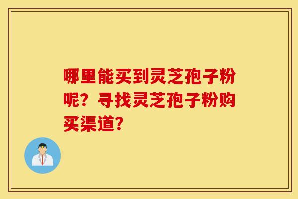 哪里能买到灵芝孢子粉呢？寻找灵芝孢子粉购买渠道？