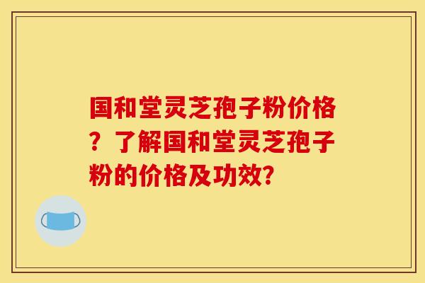 国和堂灵芝孢子粉价格？了解国和堂灵芝孢子粉的价格及功效？