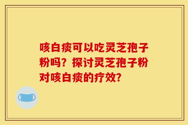 咳白痰可以吃灵芝孢子粉吗？探讨灵芝孢子粉对咳白痰的疗效？