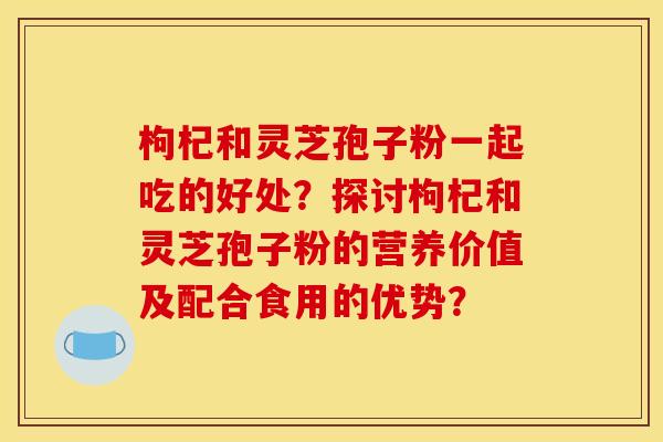 枸杞和灵芝孢子粉一起吃的好处？探讨枸杞和灵芝孢子粉的营养价值及配合食用的优势？
