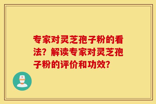 专家对灵芝孢子粉的看法？解读专家对灵芝孢子粉的评价和功效？