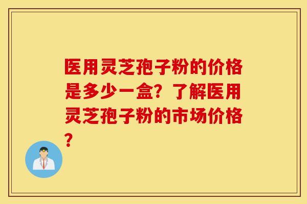 医用灵芝孢子粉的价格是多少一盒？了解医用灵芝孢子粉的市场价格？